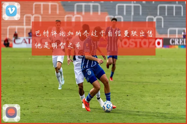 巴特评论加纳乔过于自信曼联出售他是明智之举
