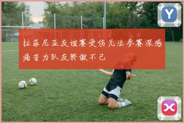 拉菲尼亚友谊赛受伤无法参赛深感痛苦为队友骄傲不已