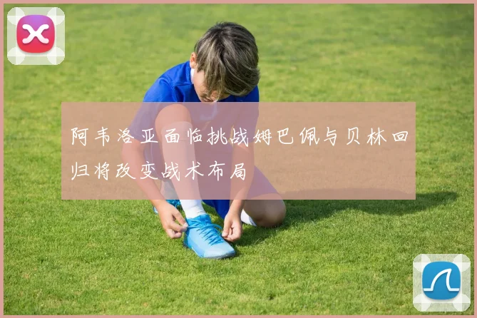 阿韦洛亚面临挑战姆巴佩与贝林回归将改变战术布局