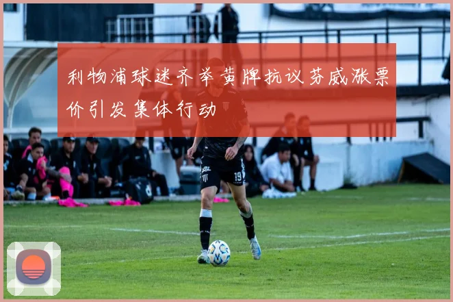 利物浦球迷齐举黄牌抗议芬威涨票价引发集体行动