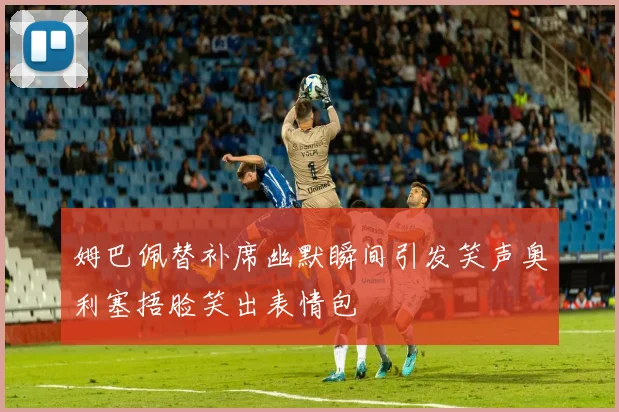 姆巴佩替补席幽默瞬间引发笑声奥利塞捂脸笑出表情包