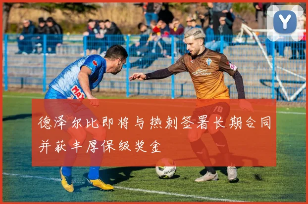德泽尔比即将与热刺签署长期合同并获丰厚保级奖金