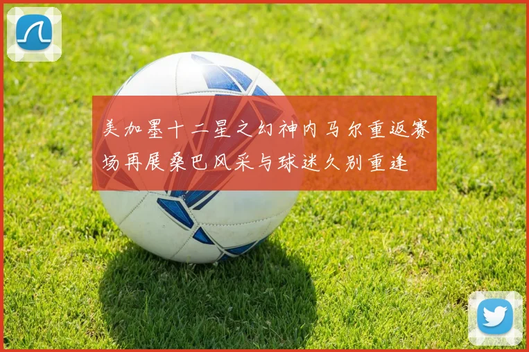 美加墨十二星之幻神内马尔重返赛场再展桑巴风采与球迷久别重逢
