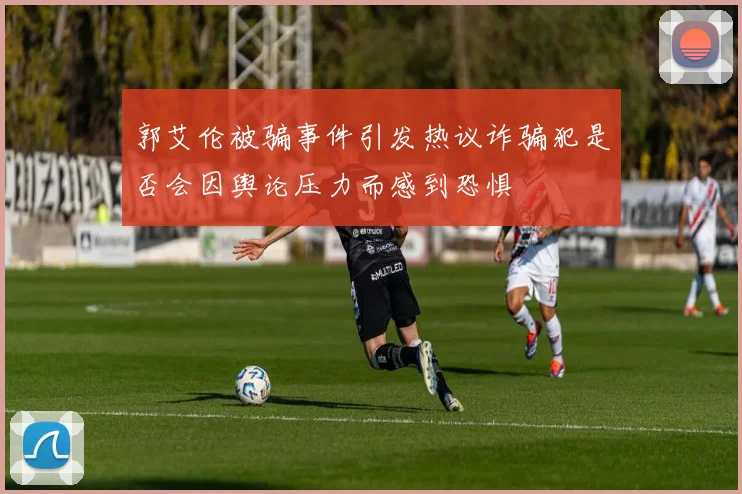 郭艾伦被骗事件引发热议诈骗犯是否会因舆论压力而感到恐惧