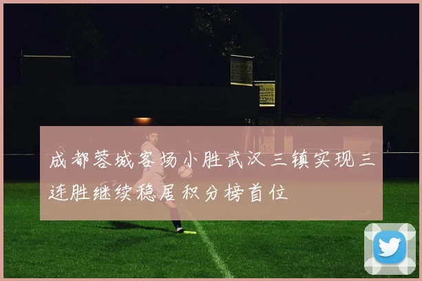 成都蓉城客场小胜武汉三镇实现三连胜继续稳居积分榜首位