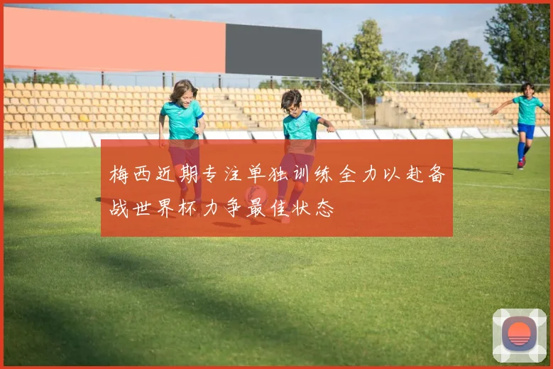 梅西近期专注单独训练全力以赴备战世界杯力争最佳状态