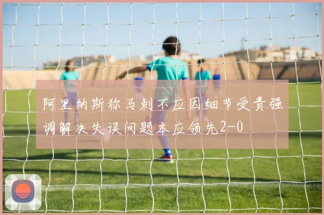 阿里纳斯称马刺不应因细节受责强调解决失误问题本应领先2-0