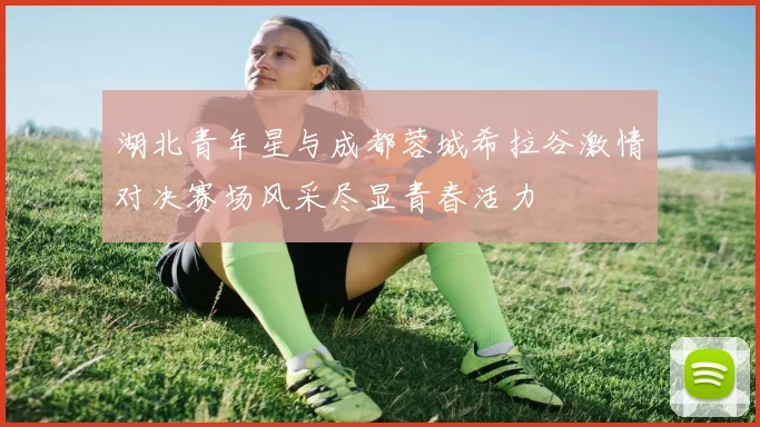 湖北青年星与成都蓉城希拉谷激情对决赛场风采尽显青春活力