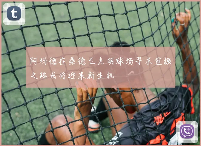 阿玛德在桑德兰光明球场寻求重振之路或将迎来新生机