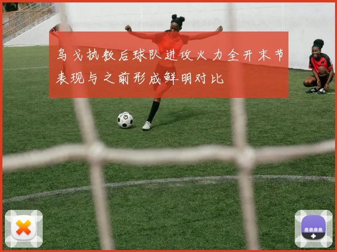 乌戈执教后球队进攻火力全开末节表现与之前形成鲜明对比