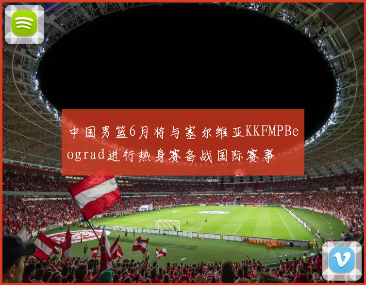中国男篮6月将与塞尔维亚KKFMPBeograd进行热身赛备战国际赛事