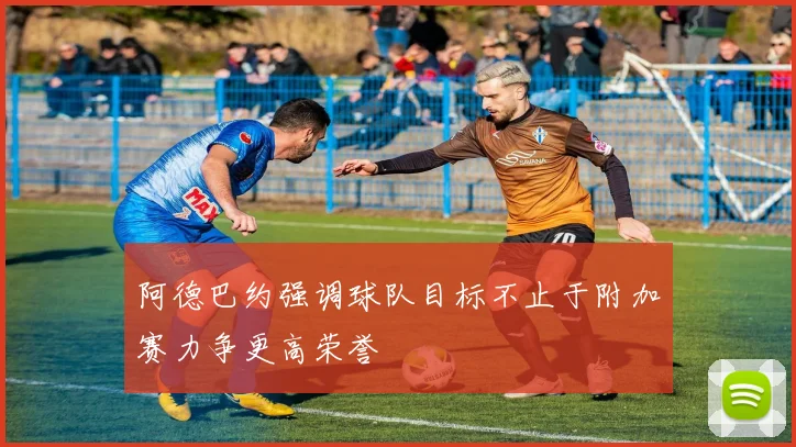 阿德巴约强调球队目标不止于附加赛力争更高荣誉