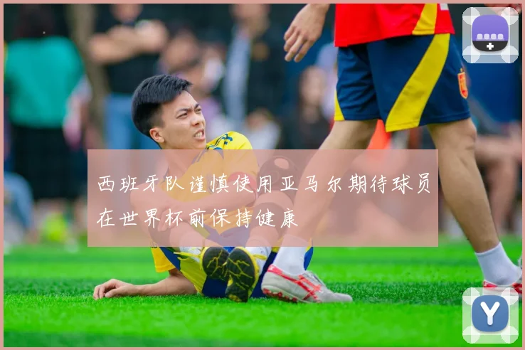 西班牙队谨慎使用亚马尔期待球员在世界杯前保持健康