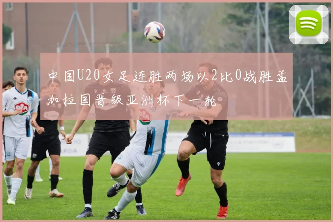 中国U20女足连胜两场以2比0战胜孟加拉国晋级亚洲杯下一轮