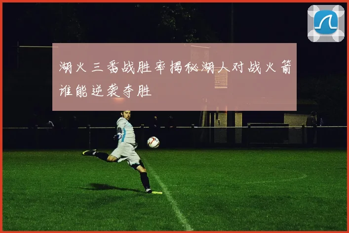 湖火三番战胜率揭秘湖人对战火箭谁能逆袭夺胜