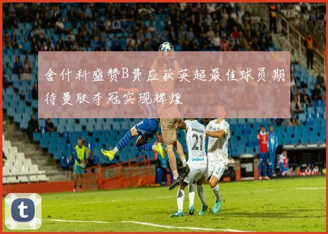 舍什科盛赞B费应获英超最佳球员期待曼联夺冠实现辉煌