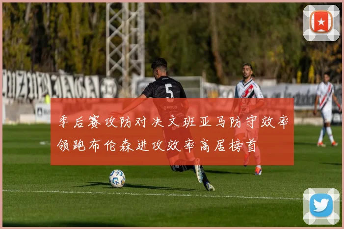 季后赛攻防对决文班亚马防守效率领跑布伦森进攻效率高居榜首