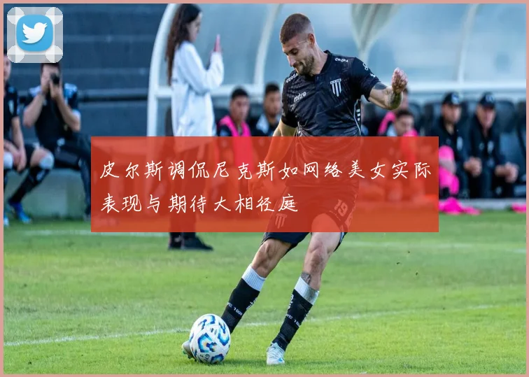 皮尔斯调侃尼克斯如网络美女实际表现与期待大相径庭