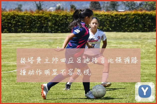 赫塔费主帅回应吕迪格言论强调膝撞动作明显不容忽视